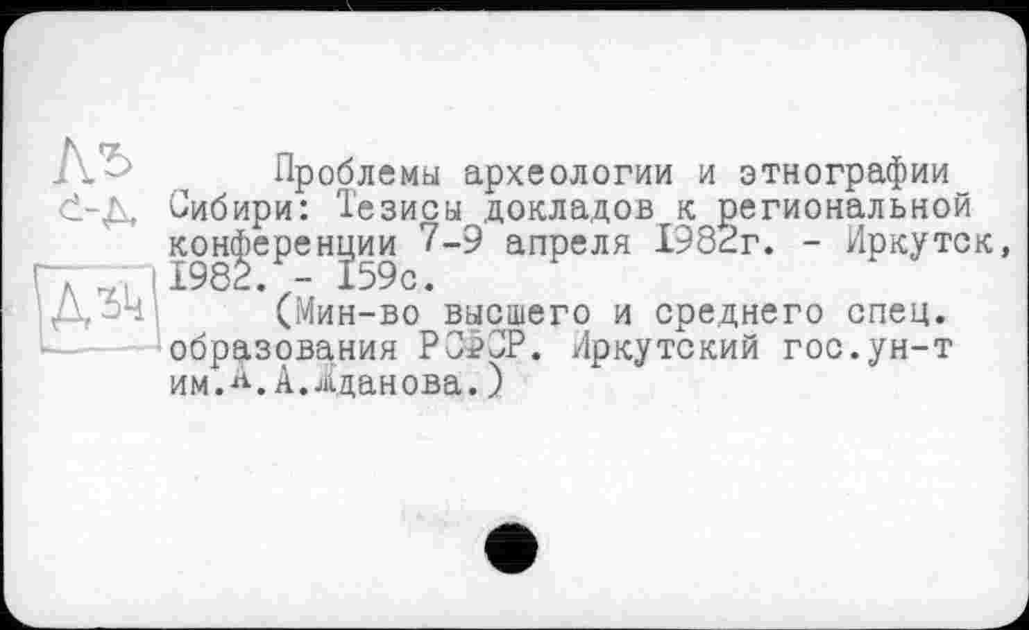 ﻿
--- Проблемы археологии и этнографии d-Д. Сибири: Тезисы докладов к региональной конференции 7-9 апреля 1982г. - Иркутск 1982. - 159с.
(Мин-во высшего и среднего спец, образования РСФСР. Иркутский гос.ун-т им.*.А.Жданова.)